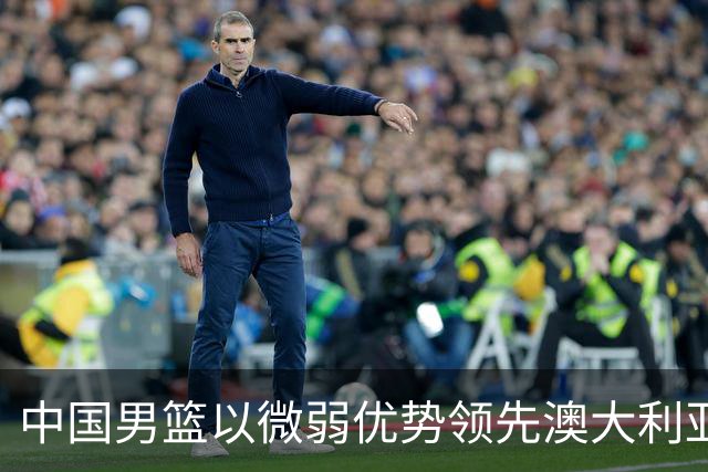 中国男篮以微弱优势领先澳大利亚，球员表现各有千秋